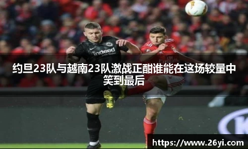 买球约旦23队与越南23队激战正酣谁能在这场较量中笑到最后